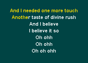 And I needed one more touch
Another taste of divine rush
And I believe
I believe it so

0h ohh
Oh ohh
Oh oh ohh