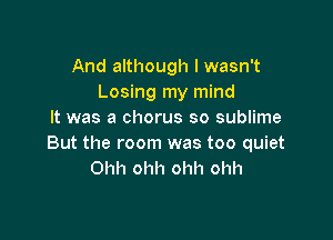 And although I wasn't
Losing my mind
It was a chorus so sublime

But the room was too quiet
Ohh ohh ohh ohh