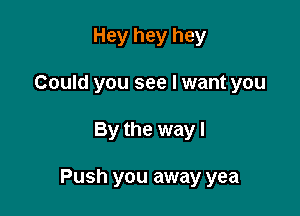 Hey hey hey
Could you see I want you

By the way I

Push you away yea