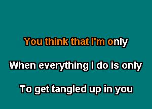 You think that I'm only

When everything I do is only

To get tangled up in you