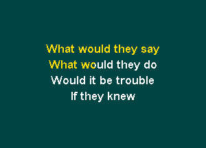 What would they say
What would they do

Would it be trouble
If they knew