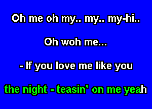 Oh me oh my.. my.. my-hi..
0h woh me...

- If you love me like you

the night - teasiw on me yeah