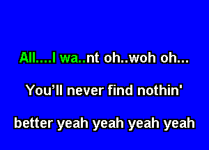 All....l wa..nt oh..woh oh...

Yowll never find nothin'

better yeah yeah yeah yeah