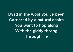 Dyed in the wool you've been
Cornered by a natural desire
You want to hop along

With the giddy throng
Through life