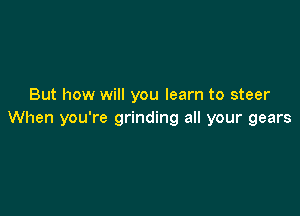 But how will you learn to steer

When you're grinding all your gears