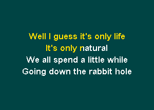 Well I guess it's only life
It's only natural

We all spend a little while
Going down the rabbit hole