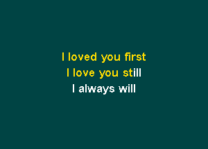 I loved you first
I love you still

I always will