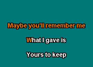 Maybe you'll remember me

What I gave is

Yours to keep