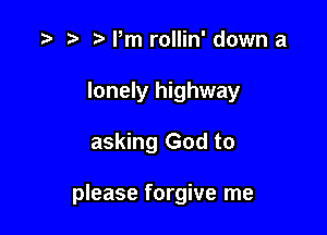 .3 r t' Pm rollin' down a
lonely highway

asking God to

please forgive me