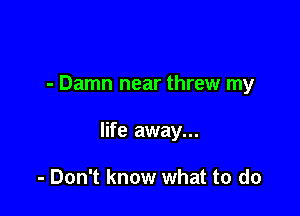 - Damn near threw my

life away...

- Don't know what to do