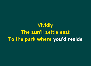 Vividly
The sun'll settle east

To the park where you'd reside