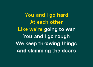 You and I go hard
At each other
Like we're going to war

You and I go rough
We keep throwing things
And slamming the doors