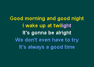 Good morning and good night
I wake up at twilight
It's gonna be alright

We don't even have to try
It's always a good time