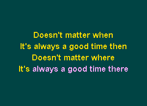 Doesn't matter when
It's always a good time then

Doesn't matter where
It's always a good time there