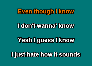 Even though I know

I don't wanna' know

Yeah I guess I know

ljust hate how it sounds