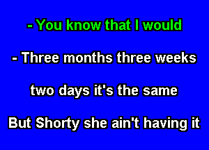 - You know that I would
- Three months three weeks
two days it's the same

But Shorty she ain't having it