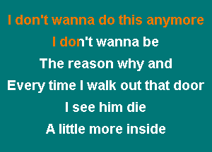 I don't wanna do this anymore
I don't wanna be
The reason why and
Every time I walk out that door
I see him die
A little more inside