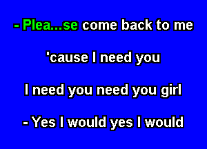 - Plea...se come back to me
'cause I need you

I need you need you girl

- Yes I would yes I would