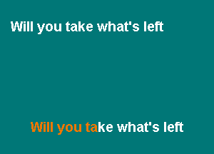 Will you take what's left

Will you take what's left