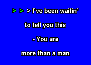 r) Pve been waitiw

to tell you this

- You are

more than a man