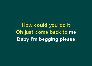 How could you do it
Oh just come back to me

Baby I'm begging please