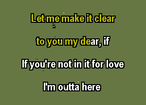 Let me make it clear

to you my dear, if

If you're not in it for love

I'm outta here
