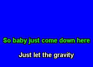 So babyjust come down here

Just let the gravity