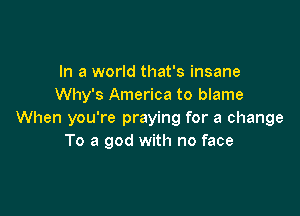 In a world that's insane
Why's America to blame

When you're praying for a change
To a god with no face