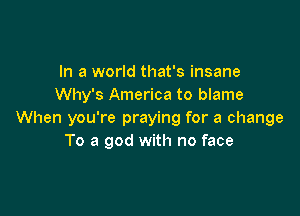 In a world that's insane
Why's America to blame

When you're praying for a change
To a god with no face