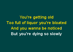 You're getting old
Too full of liquor you're bloated

And you wanna be noticed
But you're dying so slowly