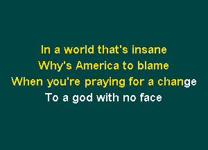 In a world that's insane
Why's America to blame

When you're praying for a change
To a god with no face