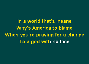 In a world that's insane
Why's America to blame

When you're praying for a change
To a god with no face