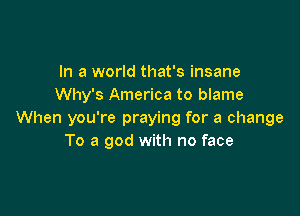 In a world that's insane
Why's America to blame

When you're praying for a change
To a god with no face