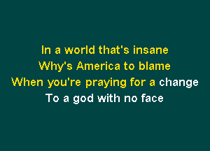 In a world that's insane
Why's America to blame

When you're praying for a change
To a god with no face