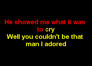 He showed me what it was
to cry

Well you couldn't be that
man I adored