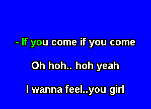 - If you come if you come

Oh hoh.. hoh yeah

I wanna feel..you girl