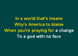 In a world that's insane
Why's America to blame

When you're praying for a change
To a god with no face