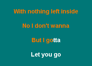 With nothing left inside

No I don't wanna
But I gotta

Let you go