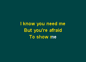 I know you need me
But you're afraid

To show me