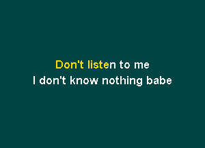 Don't listen to me

I don't know nothing babe
