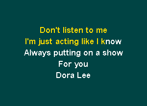 Don't listen to me
I'm just acting like I know

Always putting on a show
For you
Dora Lee