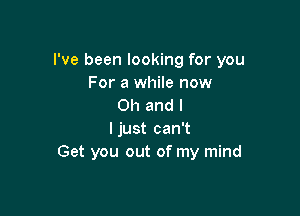 I've been looking for you
For a while now
Oh and l

ljust can't
Get you out of my mind