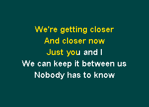 We're getting closer
And closer now
Just you and I

We can keep it between us
Nobody has to know