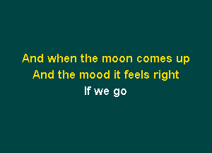 And when the moon comes up
And the mood it feels right

If we go