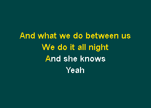 And what we do between us
We do it all night

And she knows
Yeah