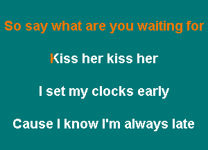 So say what are you waiting for

Kiss her kiss her
I set my clocks early

For hating it