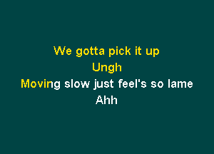 We gotta pick it up
Ungh

Moving slow just feel's so lame
Ahh