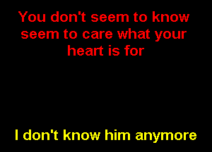 You don't seem to know
seem to care what your
heart is for

I don't know him anymore