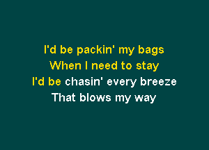 I'd be packin' my bags
When I need to stay

I'd be chasin' every breeze
That blows my way