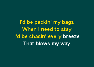 I'd be packin' my bags
When I need to stay

I'd be chasin' every breeze
That blows my way